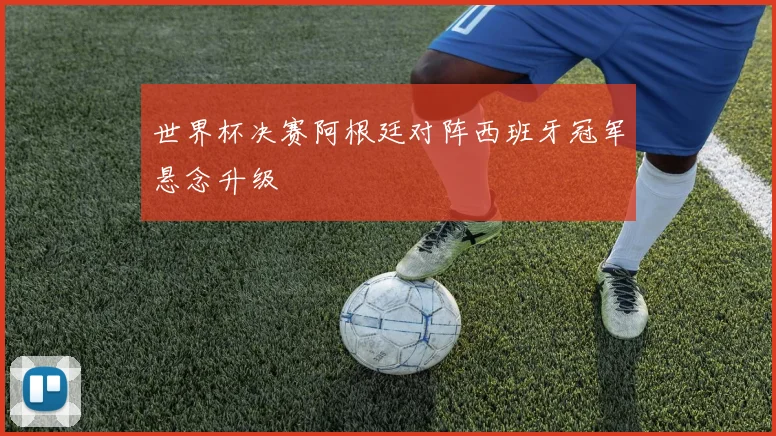 世界杯决赛阿根廷对阵西班牙冠军悬念升级
